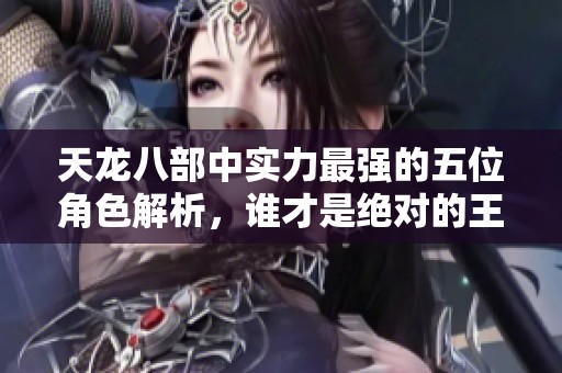天龙八部中实力最强的五位角色解析，谁才是绝对的王者