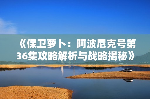 《保卫萝卜：阿波尼克号第36集攻略解析与战略揭秘》