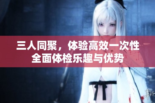 三人同聚，体验高效一次性全面体检乐趣与优势