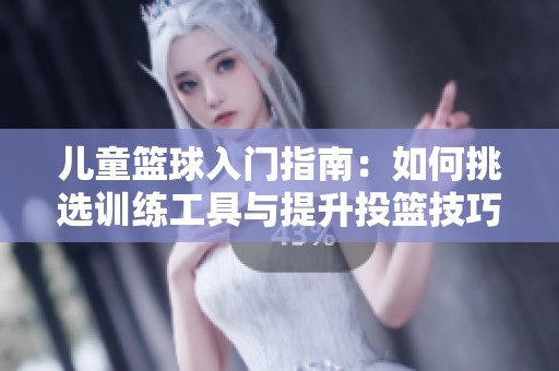 儿童篮球入门指南：如何挑选训练工具与提升投篮技巧