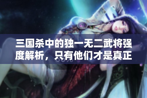 三国杀中的独一无二武将强度解析，只有他们才是真正的佼佼者！