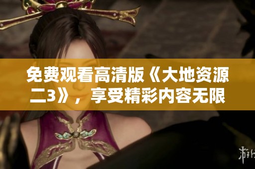 免费观看高清版《大地资源二3》，享受精彩内容无限畅看！