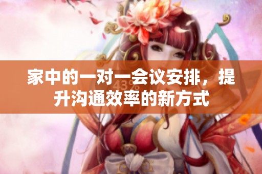 家中的一对一会议安排，提升沟通效率的新方式
