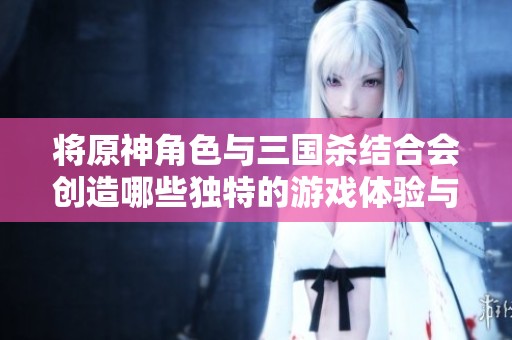 将原神角色与三国杀结合会创造哪些独特的游戏体验与社区互动呢