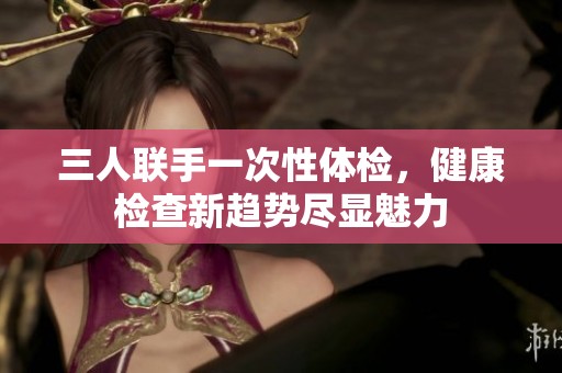 三人联手一次性体检，健康检查新趋势尽显魅力