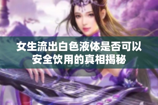 女生流出白色液体是否可以安全饮用的真相揭秘