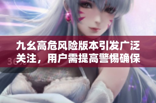九幺高危风险版本引发广泛关注，用户需提高警惕确保安全