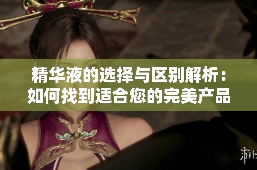 精华液的选择与区别解析：如何找到适合您的完美产品