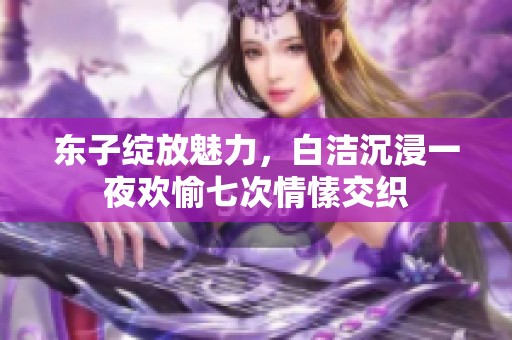 东子绽放魅力，白洁沉浸一夜欢愉七次情愫交织