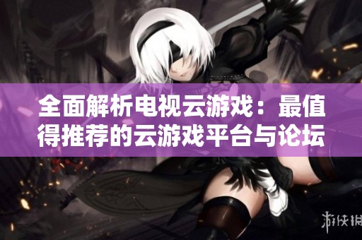全面解析电视云游戏：最值得推荐的云游戏平台与论坛分享