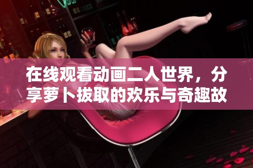在线观看动画二人世界，分享萝卜拔取的欢乐与奇趣故事