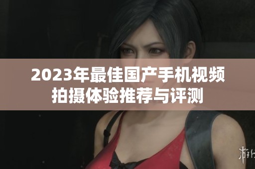 2023年最佳国产手机视频拍摄体验推荐与评测