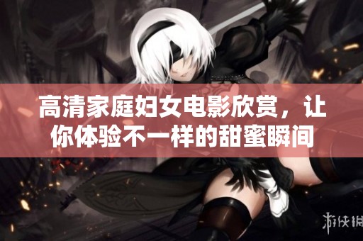高清家庭妇女电影欣赏，让你体验不一样的甜蜜瞬间