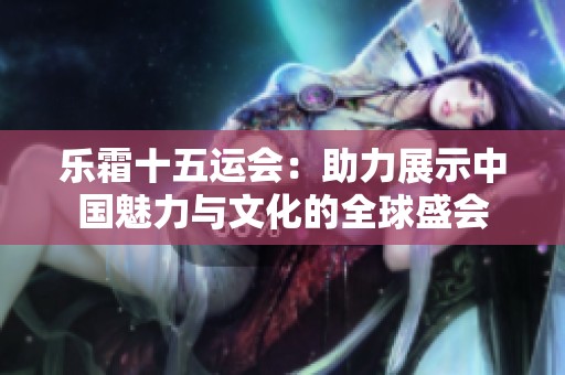 乐霜十五运会：助力展示中国魅力与文化的全球盛会