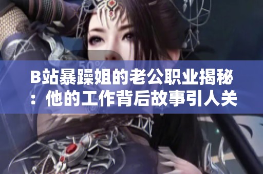 B站暴躁姐的老公职业揭秘：他的工作背后故事引人关注