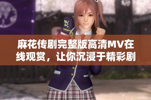 麻花传剧完整版高清MV在线观赏，让你沉浸于精彩剧情之中