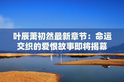 叶辰萧初然最新章节：命运交织的爱恨故事即将揭幕