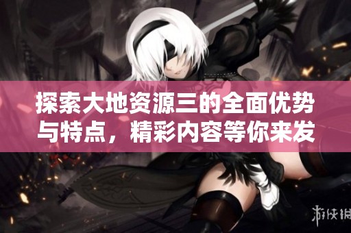 探索大地资源三的全面优势与特点，精彩内容等你来发现