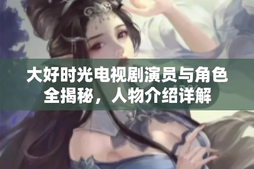大好时光电视剧演员与角色全揭秘，人物介绍详解