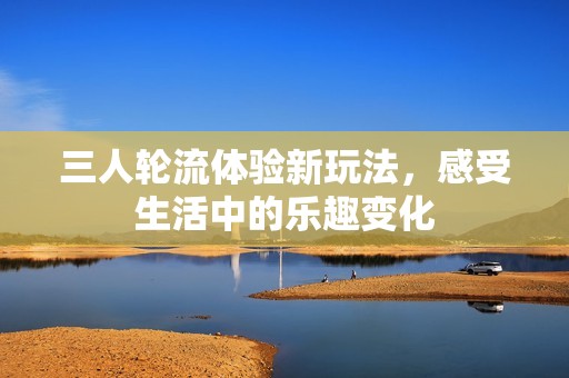 三人轮流体验新玩法，感受生活中的乐趣变化