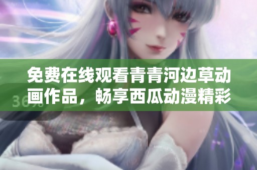 免费在线观看青青河边草动画作品，畅享西瓜动漫精彩内容