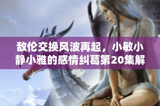 敌伦交换风波再起，小敏小静小雅的感情纠葛第20集解析