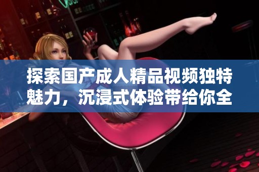 探索国产成人精品视频独特魅力，沉浸式体验带给你全新感受