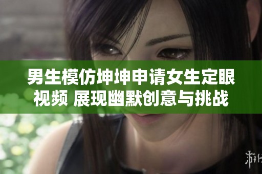 男生模仿坤坤申请女生定眼视频 展现幽默创意与挑战精神