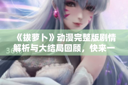 《拔萝卜》动漫完整版剧情解析与大结局回顾，快来一起观看吧