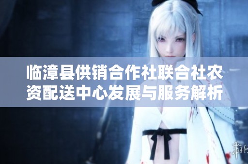 临漳县供销合作社联合社农资配送中心发展与服务解析
