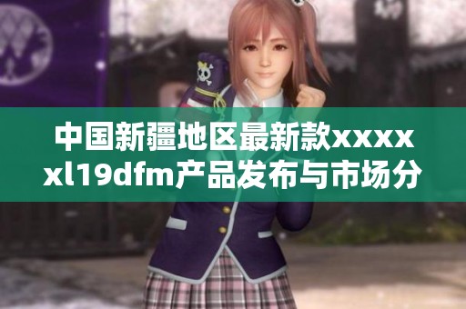 中国新疆地区最新款xxxxxl19dfm产品发布与市场分析