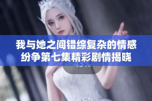 我与她之间错综复杂的情感纷争第七集精彩剧情揭晓