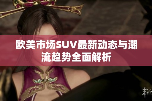 欧美市场SUV最新动态与潮流趋势全面解析