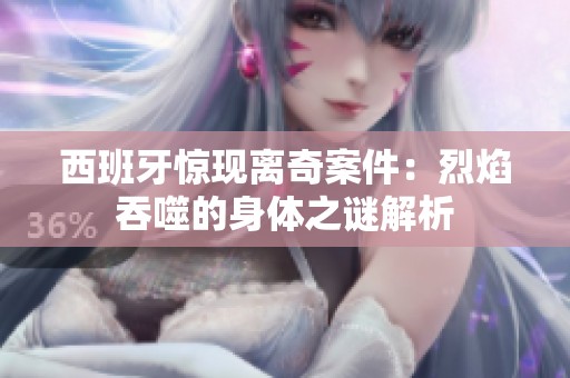 西班牙惊现离奇案件：烈焰吞噬的身体之谜解析