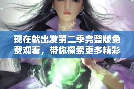 现在就出发第二季完整版免费观看，带你探索更多精彩旅程