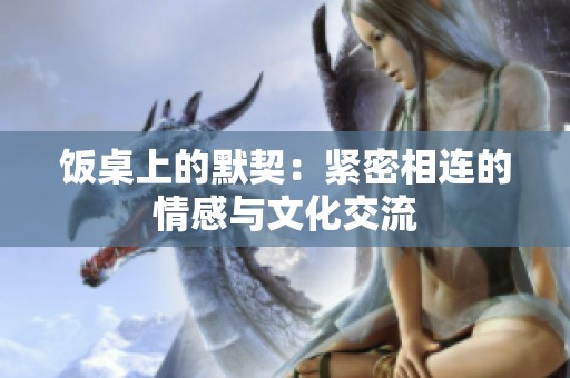 饭桌上的默契：紧密相连的情感与文化交流