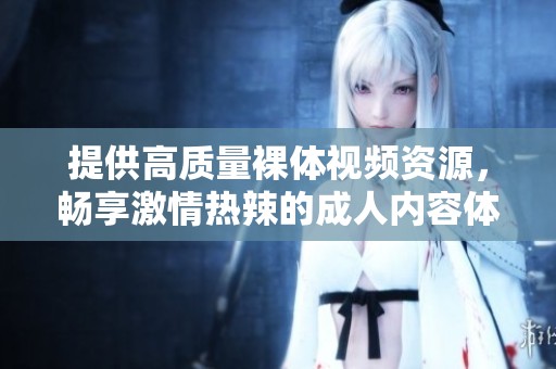 提供高质量裸体视频资源，畅享激情热辣的成人内容体验