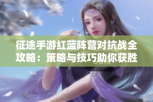 征途手游红蓝阵营对抗战全攻略：策略与技巧助你获胜秘诀