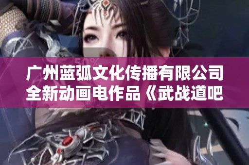 广州蓝弧文化传播有限公司全新动画电作品《武战道吧》盛大揭幕!