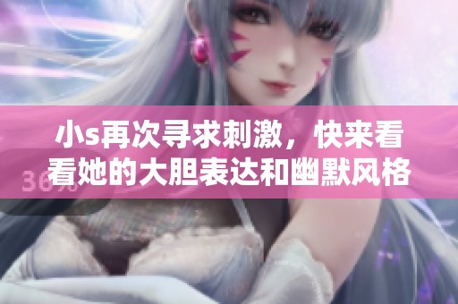 小s再次寻求刺激，快来看看她的大胆表达和幽默风格