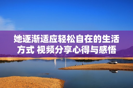 她逐渐适应轻松自在的生活方式 视频分享心得与感悟