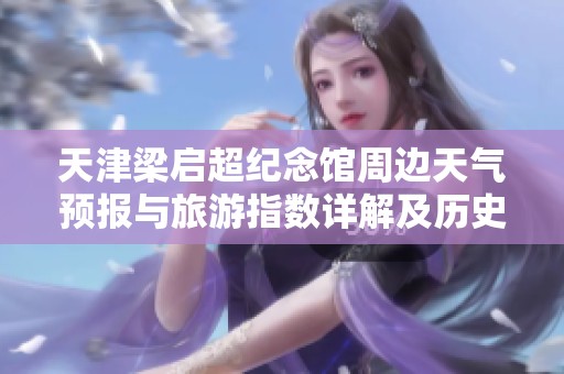 天津梁启超纪念馆周边天气预报与旅游指数详解及历史气温回顾