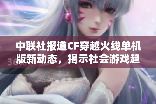 中联社报道CF穿越火线单机版新动态，揭示社会游戏趋势与玩家热潮