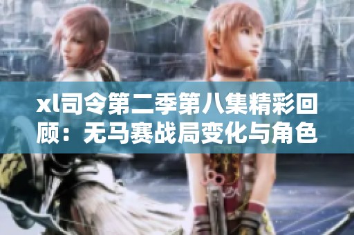 xl司令第二季第八集精彩回顾：无马赛战局变化与角色命运交织