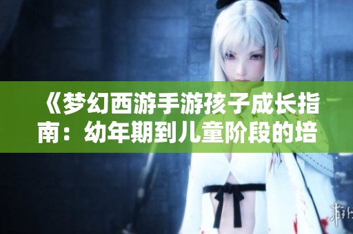 《梦幻西游手游孩子成长指南：幼年期到儿童阶段的培养攻略详解》