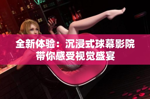 全新体验：沉浸式球幕影院带你感受视觉盛宴