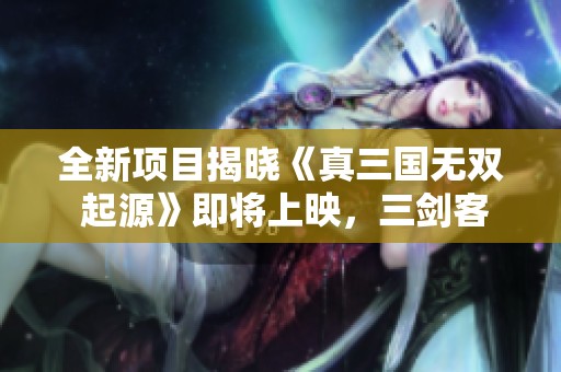 全新项目揭晓《真三国无双 起源》即将上映，三剑客重焕荣耀！