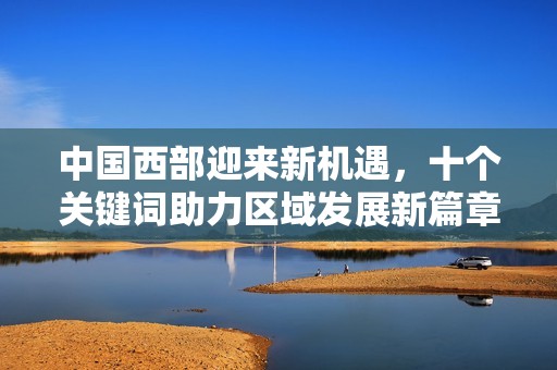 中国西部迎来新机遇，十个关键词助力区域发展新篇章