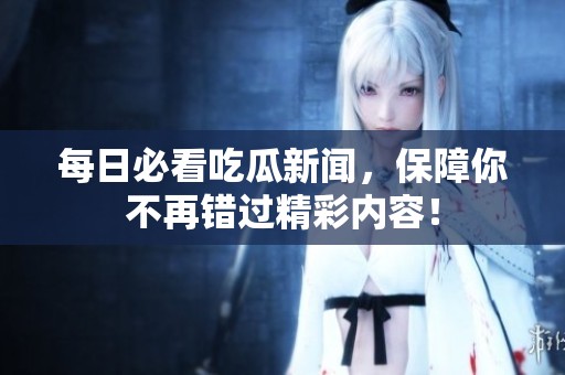 每日必看吃瓜新闻，保障你不再错过精彩内容！