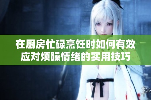 在厨房忙碌烹饪时如何有效应对烦躁情绪的实用技巧